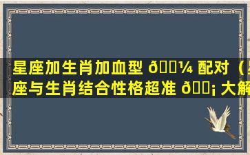 星座加生肖加血型 🌼 配对（星座与生肖结合性格超准 🐡 大解析）
